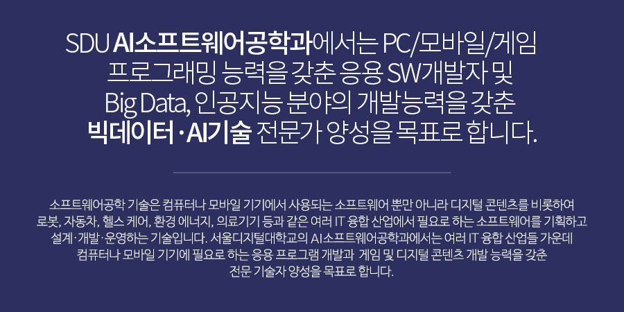 SDU 소프트웨어공학과에서는 PC/모바일/게임프로그래밍 능력을 갖춘 응용 SW개발자 및 Big Data, 인공지능 분야의 개발능력을 갖춘 빅데이터·AI기술 전문가 양성을 목표로 합니다.소프트웨어융합 기술은 컴퓨터나 모바일 기기에서 사용되는 소프트웨어 뿐만 아니라 디지털 콘텐츠를 비롯하여 로봇, 자동차, 헬스 케어, 환경 에너지, 의료기기 등과 같은 여러 IT 융합 산업에서 필요로 하는 소프트웨어를 기획하고 설계·개발·운영하는 기술입니다. 서울디지털대학교의 소프트웨어공학과에서는 여러 IT 융합 산업들 가운데 컴퓨터나 모바일 기기에 필요로 하는 응용 프로그램 개발과게임 및 디지털 콘텐츠 개발 능력을 갖춘 전문 기술자 양성을 목표로 합니다.