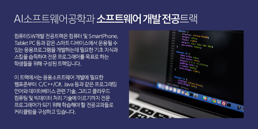 소프트웨어공학과 소프트웨어 개발 전공트랙 -컴퓨터 SW 개발 전공트랙은 컴퓨터 및 SmartPhone, Tablet PC 등과 같은 스마트 디바이스에서 운용될 수 있는 응용프로그램을 개발하는데 필요한기초 지식과 스킬을 습득하여 전문 프로그래머를 목표로 하는 학생들을 위해 구성된 트랙입니다.이 트랙에서는 응용소프트웨어 개발에 필요한 웹표준부터C/C++/C#, Java 등과 같은 프로그래밍 언어와 데이터베이스 관련 기술,그리고 클라우드 컴퓨팅 및 빅데이터 처리 기술에 이르기까지 전문 프로그래머가 되기 위해 학습해야 할 전공교과들로 커리큘럼을 구성하고 있습니다.