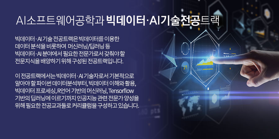 소프트웨어공학과 SW융합기술전공 트랙 -빅데이터 ? AI 기술 전공트랙은 빅데이터를 이용한 데이터 분석을 비롯하여 머신러닝/딥러닝 등 빅데이터·AI 분야에서 필요한 전문가로서 갖춰야 할 전문지식을 배양하기 위해 구성된 전공트랙입니다.이 전공트랙에서는 빅데이터 ? AI 기술자로서 기본적으로 알아야 할 파이썬 데이터분석부터, 빅데이터 이해와 활용, 빅데이터 프로세싱, R언어 기반의 머신러닝, Tensorflow 기반의 딥러닝에 이르기까지 인공지능 관련 전문가 양성을 위해 필요한 전공교과들로 커리큘럼을 구성하고 있습니다.