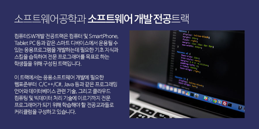 
           소프트웨어공학과 소프트웨어 개발 전공트랙 - 
            컴퓨터 SW 개발 전공트랙은 컴퓨터 및 SmartPhone, Tablet PC 등과 같은 스마트 디바이스에서 운용될 수 있는 응용프로그램을 개발하는데 필요한 
            기초 지식과 스킬을 습득하여 전문 프로그래머를 목표로 하는 학생들을 위해 구성된 트랙입니다.
            이 트랙에서는 응용소프트웨어 개발에 필요한 웹표준부터  C/C++/C#, Java 등과 같은 프로그래밍 언어와 데이터베이스 관련 기술, 
            그리고 클라우드 컴퓨팅 및 빅데이터 처리 기술에 이르기까지 전문 프로그래머가 되기 위해 학습해야 할 전공교과들로 커리큘럼을 구성하고 있습니다.