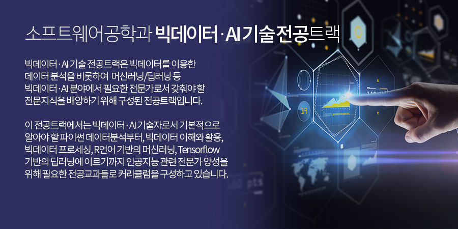 
          소프트웨어공학과 SW융합기술전공 트랙 - 
          빅데이터 ∙ AI 기술 전공트랙은 빅데이터를 이용한 데이터 분석을 비롯하여 머신러닝/딥러닝 등 빅데이터·AI 분야에서 필요한 전문가로서 갖춰야 할 전문지식을 배양하기 위해 구성된 전공트랙입니다.
 이 전공트랙에서는 빅데이터 ∙ AI 기술자로서 기본적으로 알아야 할 파이썬 데이터분석부터, 빅데이터 이해와 활용, 빅데이터 프로세싱, R언어 기반의 머신러닝, Tensorflow 기반의 딥러닝에 이르기까지 인공지능 관련 전문가 양성을 위해 필요한 전공교과들로 커리큘럼을 구성하고 있습니다.