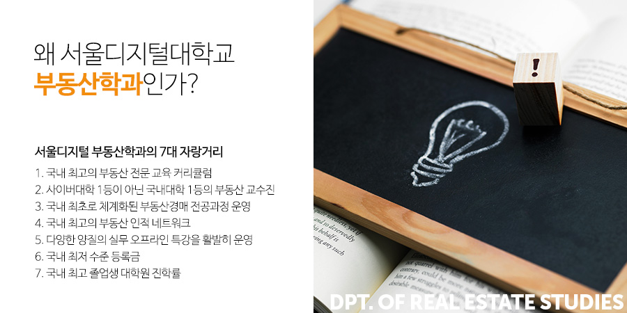 왜 서울디지털대학교 부동산학과인가? 서울디지털 부동산학과의 7대 자랑거리 -
1. 국내 최고의 부동산 전문 교육 커리큘럼
2. 사이버대학 1등이 아닌 국내대학 1등의 부동산 교수진
3. 국내 최초로 체계화된 부동산경매 전공과정 운영
4. 국내 최고의 부동산 인적 네트워크
5. 다양한 양질의 실무 오프라인 특강을 활발히 운영
6. 국내 최저 수준 등록금
7. 국내 최고 졸업생 대학원 진학률   