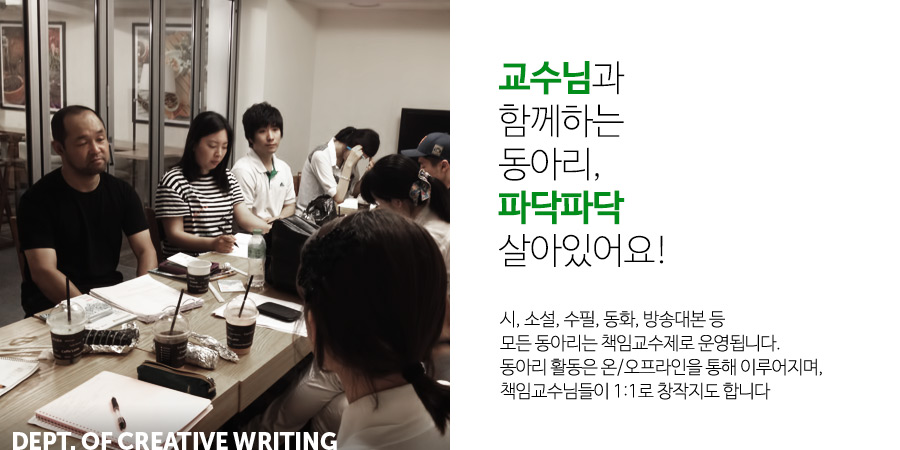 
                           교수님과 함께하는 동아리, 파닥파닥 살아있어요!
                           시, 소설, 수필, 동화, 방송대본 등
                           모든 동아리는 책임교수제로 운영됩니다.
                           동아리 활동은 온/오프라인을 통해 이루어지며,
                           책임교수님들이 1:1로 창작지도 합니다.