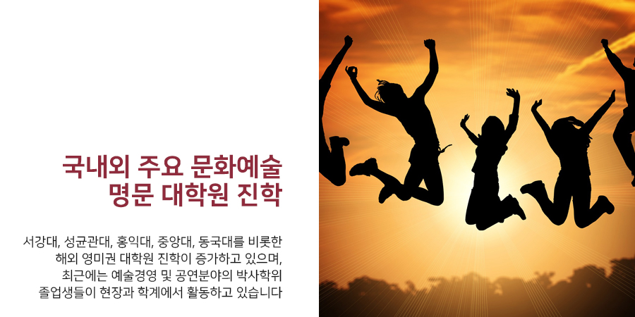 국내외 주요 문화예술 명문 대학원 진학서강대, 성균관대, 홍익대, 중앙대, 동국대를 비롯한 해외 영미권 대학원 진학이 증가하고 있으며,최근에는 예술경영 및 공연분야의 박사학위 졸업생들이 현장과 학계에서 활동하고 있습니다.